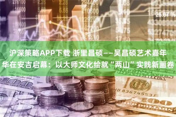 沪深策略APP下载 浙里昌硕——吴昌硕艺术嘉年华在安吉启幕：以大师文化绘就“两山”实践新画卷