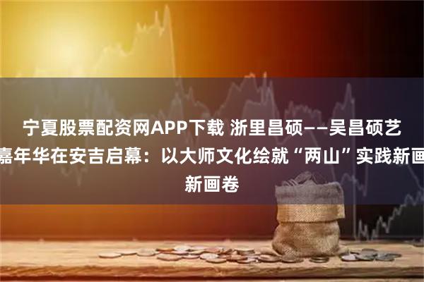 宁夏股票配资网APP下载 浙里昌硕——吴昌硕艺术嘉年华在安吉启幕：以大师文化绘就“两山”实践新画卷
