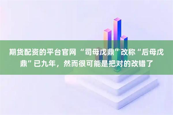 期货配资的平台官网 “司母戊鼎”改称“后母戊鼎”已九年，然而很可能是把对的改错了