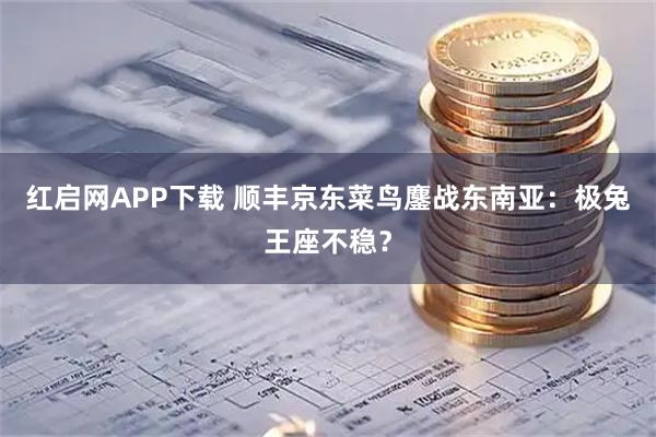 红启网APP下载 顺丰京东菜鸟鏖战东南亚：极兔王座不稳？