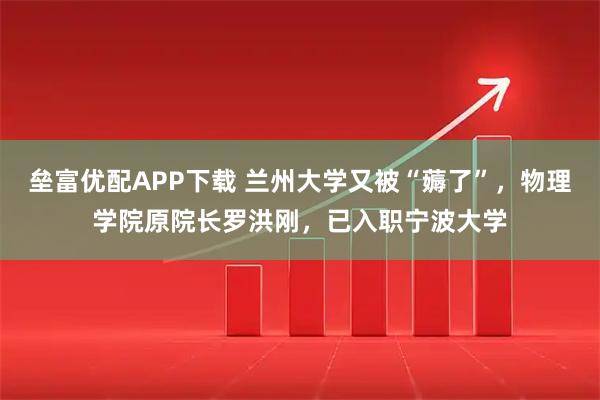 垒富优配APP下载 兰州大学又被“薅了”，物理学院原院长罗洪刚，已入职宁波大学