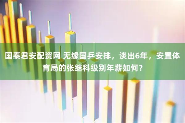国泰君安配资网 无缘国乒安排，淡出6年，安置体育局的张继科级别年薪如何？
