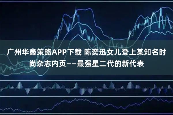 广州华鑫策略APP下载 陈奕迅女儿登上某知名时尚杂志内页——最强星二代的新代表