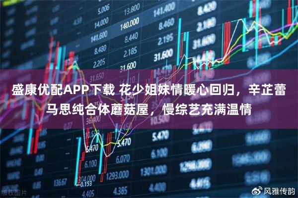 盛康优配APP下载 花少姐妹情暖心回归，辛芷蕾马思纯合体蘑菇屋，慢综艺充满温情