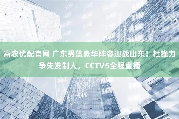 富农优配官网 广东男篮豪华阵容迎战山东！杜锋力争先发制人，CCTV5全程直播