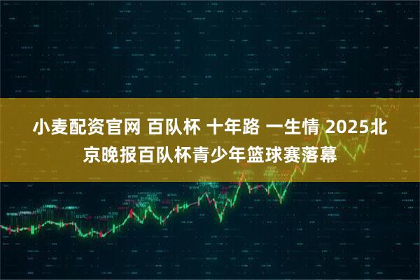 小麦配资官网 百队杯 十年路 一生情 2025北京晚报百队杯青少年篮球赛落幕