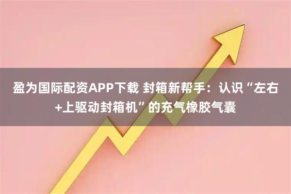 盈为国际配资APP下载 封箱新帮手：认识“左右+上驱动封箱机”的充气橡胶气囊