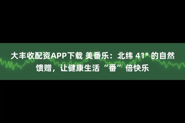 大丰收配资APP下载 美番乐：北纬 41° 的自然馈赠，让健康生活 “番” 倍快乐