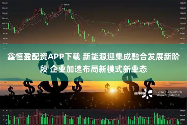 鑫恒盈配资APP下载 新能源迎集成融合发展新阶段 企业加速布局新模式新业态
