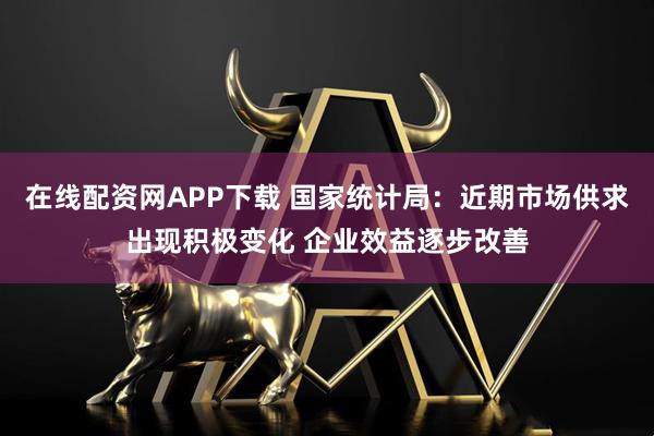 在线配资网APP下载 国家统计局：近期市场供求出现积极变化 企业效益逐步改善