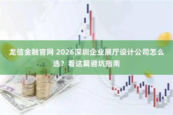 龙信金融官网 2026深圳企业展厅设计公司怎么选？看这篇避坑指南