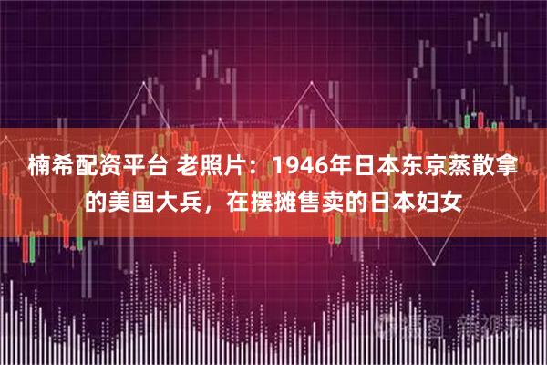 楠希配资平台 老照片:1946年日本东京蒸散拿的美国大兵,在摆摊售卖的日本妇女
