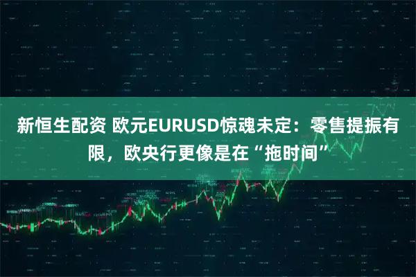 新恒生配资 欧元EURUSD惊魂未定：零售提振有限，欧央行更像是在“拖时间”