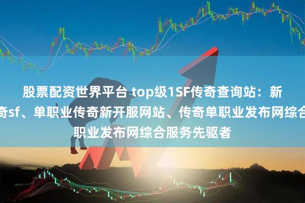 股票配资世界平台 top级1SF传奇查询站：新开单职业传奇sf、单职业传奇新开服网站、传奇单职业发布网综合服务先驱者