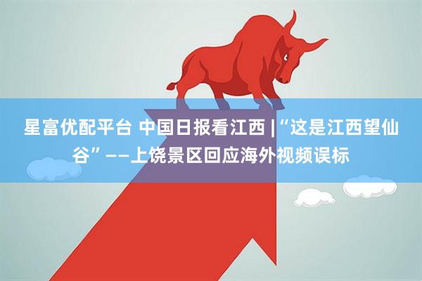 星富优配平台 中国日报看江西 |“这是江西望仙谷”——上饶景区回应海外视频误标
