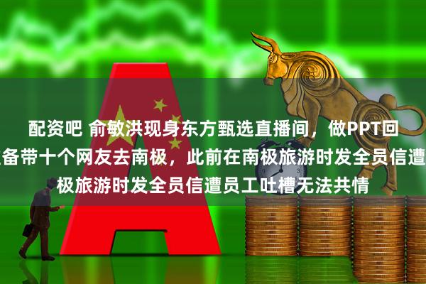 配资吧 俞敏洪现身东方甄选直播间，做PPT回应南极游：明年准备带十个网友去南极，此前在南极旅游时发全员信遭员工吐槽无法共情