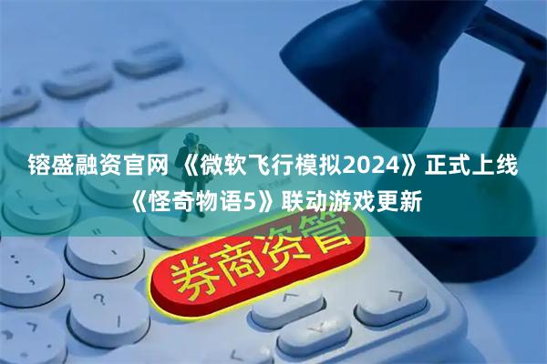 镕盛融资官网 《微软飞行模拟2024》正式上线《怪奇物语5》联动游戏更新