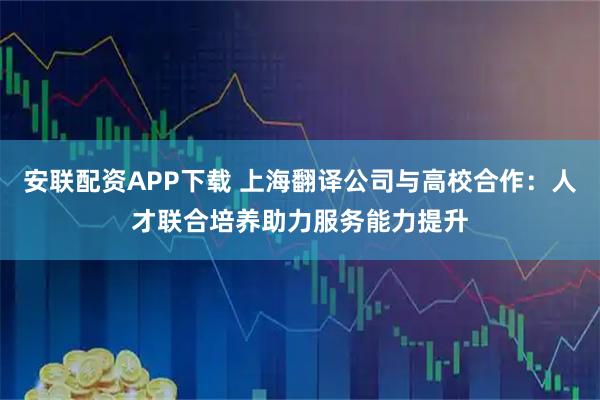 安联配资APP下载 上海翻译公司与高校合作：人才联合培养助力服务能力提升