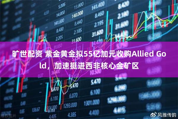 旷世配资 紫金黄金拟55亿加元收购Allied Gold，加速挺进西非核心金矿区