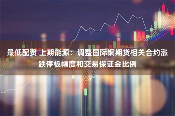 最低配资 上期能源：调整国际铜期货相关合约涨跌停板幅度和交易保证金比例