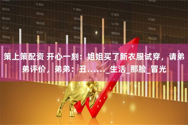 策上策配资 开心一刻：姐姐买了新衣服试穿，请弟弟评价，弟弟：丑……_生活_那脸_冒光