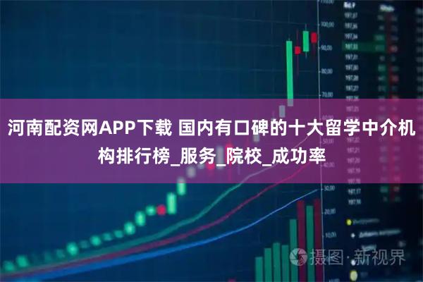 河南配资网APP下载 国内有口碑的十大留学中介机构排行榜_服务_院校_成功率