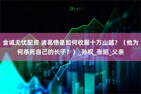 金诚无忧配资 诸葛恪是如何收服十万山越？（他为何杀死自己的长子？）_孙权_张昭_父亲