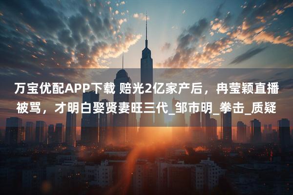 万宝优配APP下载 赔光2亿家产后,冉莹颖直播被骂,才明白娶贤妻旺三代_邹市明_拳击_质疑