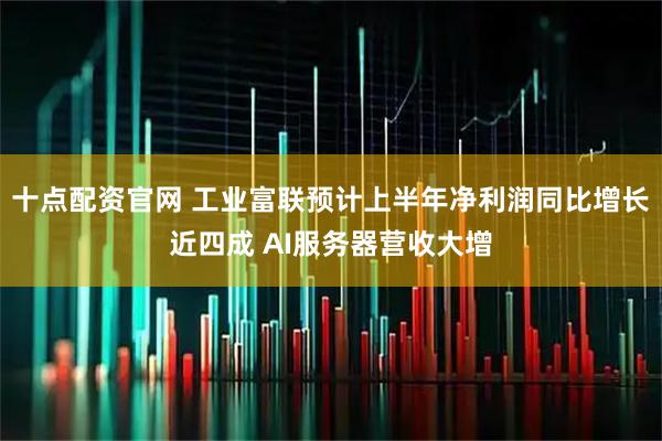 十点配资官网 工业富联预计上半年净利润同比增长近四成 AI服务器营收大增