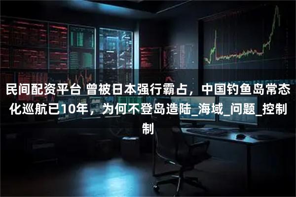 民间配资平台 曾被日本强行霸占，中国钓鱼岛常态化巡航已10年，为何不登岛造陆_海域_问题_控制