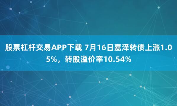 股票杠杆交易APP下载 7月16日嘉泽转债上涨1.05%，转股溢价率10.54%