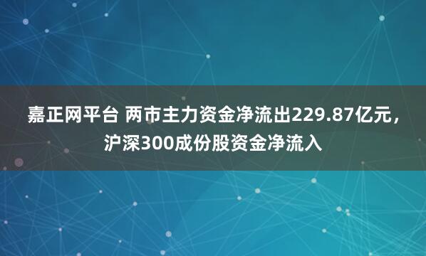 嘉正网平台 两市主力资金净流出229.87亿元，沪深300成份股资金净流入