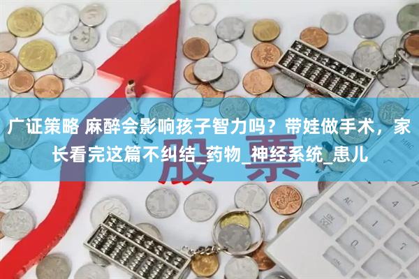 广证策略 麻醉会影响孩子智力吗？带娃做手术，家长看完这篇不纠结_药物_神经系统_患儿