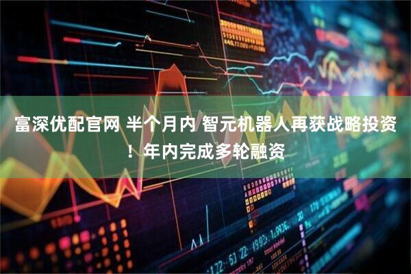 富深优配官网 半个月内 智元机器人再获战略投资！年内完成多轮融资