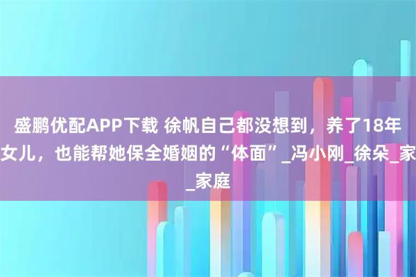 盛鹏优配APP下载 徐帆自己都没想到，养了18年的女儿，也能帮她保全婚姻的“体面”_冯小刚_徐朵_家庭