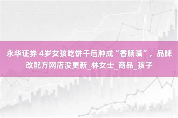 永华证券 4岁女孩吃饼干后肿成“香肠嘴”，品牌改配方网店没更新_林女士_商品_孩子