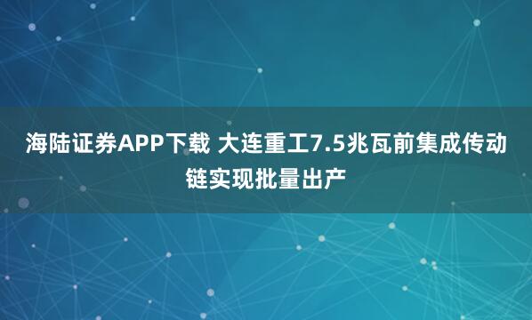 海陆证券APP下载 大连重工7.5兆瓦前集成传动链实现批量出产