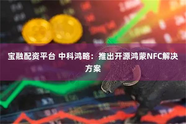 宝融配资平台 中科鸿略：推出开源鸿蒙NFC解决方案
