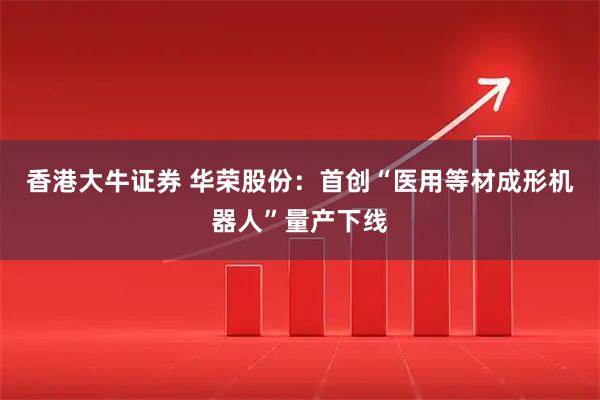 香港大牛证券 华荣股份：首创“医用等材成形机器人”量产下线