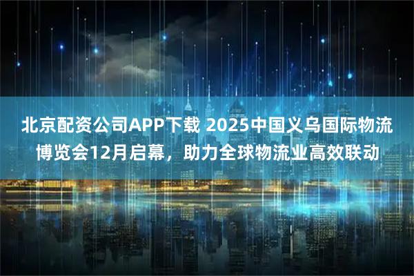 北京配资公司APP下载 2025中国义乌国际物流博览会12月启幕，助力全球物流业高效联动