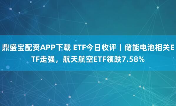 鼎盛宝配资APP下载 ETF今日收评丨储能电池相关ETF走强,航天航空ETF领跌7.58%