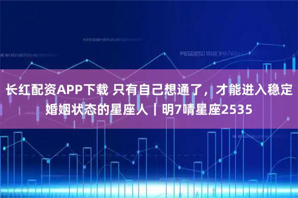 长红配资APP下载 只有自己想通了，才能进入稳定婚姻状态的星座人｜明7啨星座2535