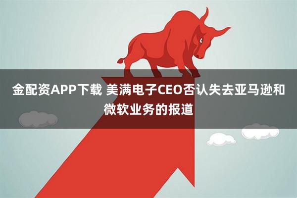 金配资APP下载 美满电子CEO否认失去亚马逊和微软业务的报道