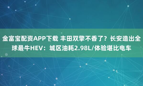 金富宝配资APP下载 丰田双擎不香了？长安造出全球最牛HEV：城区油耗2.98L/体验堪比电车